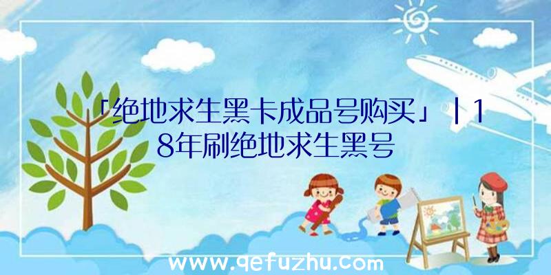 「绝地求生黑卡成品号购买」|18年刷绝地求生黑号